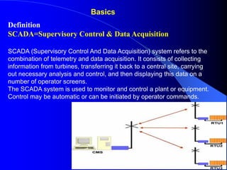Definition
SCADA=Supervisory Control & Data Acquisition
SCADA (Supervisory Control And Data Acquisition) system refers to the
combination of telemetry and data acquisition. It consists of collecting
information from turbines, transferring it back to a central site, carrying
out necessary analysis and control, and then displaying this data on a
number of operator screens.
The SCADA system is used to monitor and control a plant or equipment.
Control may be automatic or can be initiated by operator commands.
Basics
 