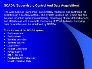 SCADA (Supervisory Control And Data Acquisition)
The wind turbines (Wind Park) are remotely monitored and controlled (at
site) through a SCADA system . This system is called GATEWAY and can
be used for online operation monitoring, processing of user-defined reports
and statistics as well as remote monitoring of Wind Turbines. Following
data parameters can be monitored by SCADA
Main features of the SCADA system:
• Park overview
• Park control
• Turbine overview
• Turbine control
• Log viewer
• Report Generator
• Power Curve
• 24h / 10m Log
• Production Overview Log
• Weather Station Data
 