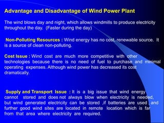 Advantage and Disadvantage of Wind Power Plant
The wind blows day and night, which allows windmills to produce electricity
throughout the day. (Faster during the day)
Non-Polluting Resources : Wind energy has no cost, renewable source. It
is a source of clean non-polluting.
Cost Issue : Wind cost are much more competitive with other
technologies because there is no need of fuel to purchase and minimal
operating expenses. Although wind power has decreased its cost
dramatically.
Supply and Transport Issue : It is a big issue that wind energy
cannot stored and does not always blow when electricity is needed,
but wind generated electricity can be stored ,if batteries are used , and
further good wind sites are located in remote location which is far
from that area where electricity are required.
 