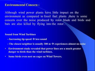 Sound from Wind Turbines
- Increasing tip speed  less sound
- The closest neighbor is usually 300 m  experiences almost no noise
• Environment study revealed that power lines are a much greater
danger to birds than the wind turbines.
• Some birds even nest on cages on Wind Towers.
Environmental Concern :
Although wind power plants have little impact on the
environment as compared to fossil fuel plants ,there is some
concern over the noise produced by rotor blade and birds and
bats are also killed by flying into the rotor .
 