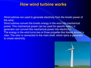 How wind turbine works
Wind turbines are used to generate electricity from the kinetic power of
the wind.
Wind turbines convert the kinetic energy in the wind into mechanical
power. This mechanical power can be used for specific tasks ( a
generator can convert this mechanical power into electricity)
The energy in the wind turns two or three propeller-like blades around a
rotor. The rotor is connected to the main shaft, which spins a generator
to create electricity.
 