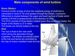 Main components of wind turbine
Rotor Blades:
Converts kinetic energy of wind into rotational energy of shaft that is
connected to nacel le. As wind passes through the blades, a pressure
differential is created between the upper and lower surface of blade which
creates a lift that is perpendicular to the direction of wind.
The WTG consists of three blades madeof glass fibre-reinforced plastic; the
length of the blades is 37.5 meter.
The blades are directly bolted to the hub.
Hub
The hub is fixed to the rotor shaft
which drives the generator through
a gearbox. The blades are directly bolted
to the hub and hence are controlled by
the help of motors installed inside the hub.
 