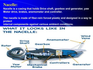 Nacelle:
Nacelle is a casing that holds Drive shaft, gearbox and generator, yaw
Motor drive, brakes, anemometer and controller.
The nacelle is made of fiber-rein forced plastic and designed in a way to
protect
internal components against various ambient conditions.
It also ensures adequate noise dampening.
 