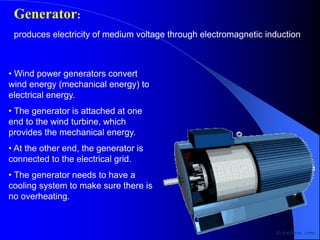 • Wind power generators convert
wind energy (mechanical energy) to
electrical energy.
• The generator is attached at one
end to the wind turbine, which
provides the mechanical energy.
• At the other end, the generator is
connected to the electrical grid.
• The generator needs to have a
cooling system to make sure there is
no overheating.
Generator:
produces electricity of medium voltage through electromagnetic induction
 