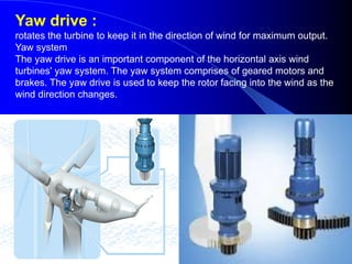 Yaw drive :
rotates the turbine to keep it in the direction of wind for maximum output.
Yaw system
The yaw drive is an important component of the horizontal axis wind
turbines' yaw system. The yaw system comprises of geared motors and
brakes. The yaw drive is used to keep the rotor facing into the wind as the
wind direction changes.
 