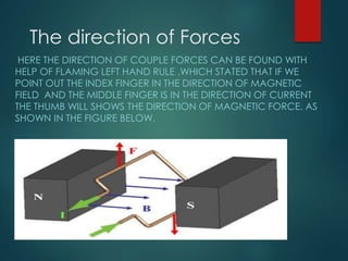 The direction of Forces
HERE THE DIRECTION OF COUPLE FORCES CAN BE FOUND WITH
HELP OF FLAMING LEFT HAND RULE .WHICH STATED THAT IF WE
POINT OUT THE INDEX FINGER IN THE DIRECTION OF MAGNETIC
FIELD AND THE MIDDLE FINGER IS IN THE DIRECTION OF CURRENT
THE THUMB WILL SHOWS THE DIRECTION OF MAGNETIC FORCE. AS
SHOWN IN THE FIGURE BELOW.
 