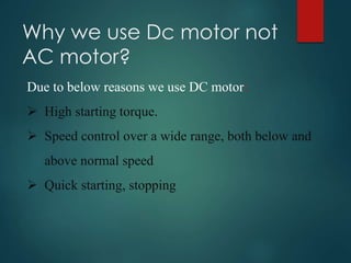 Why we use Dc motor not
AC motor?
Due to below reasons we use DC motor:
 High starting torque.
 Speed control over a wide range, both below and
above normal speed
 Quick starting, stopping
 
