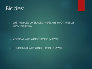Blades:
 ON THE BASIS OF BLADES THERE ARE TWO TYPES OF
WIND TURBINES.
 VERTICAL AXIS WIND TURBINE (VAWT)
 HORIZONTAL AXIS WIND TURBINE (HAWT)
 