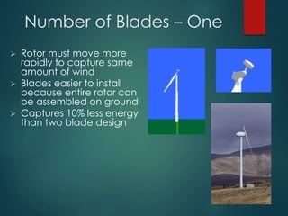 Number of Blades – One
 Rotor must move more
rapidly to capture same
amount of wind
 Blades easier to install
because entire rotor can
be assembled on ground
 Captures 10% less energy
than two blade design
 