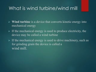 What is wind turbine/wind mill
 Wind turbine is a device that converts kinetic energy into
mechanical energy
 If the mechanical energy is used to produce electricity, the
device may be called a wind turbine
 If the mechanical energy is used to drive machinery, such as
for grinding grain the device is called a
wind mill.
 