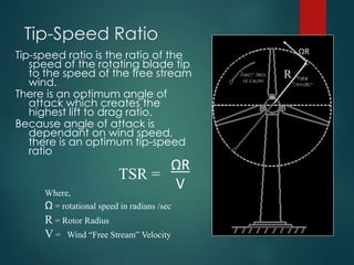 Tip-Speed Ratio
Tip-speed ratio is the ratio of the
speed of the rotating blade tip
to the speed of the free stream
wind.
There is an optimum angle of
attack which creates the
highest lift to drag ratio.
Because angle of attack is
dependant on wind speed,
there is an optimum tip-speed
ratio
ΩR
V
TSR =
Where,
Ω = rotational speed in radians /sec
R = Rotor Radius
V = Wind “Free Stream” Velocity
ΩR
R
 