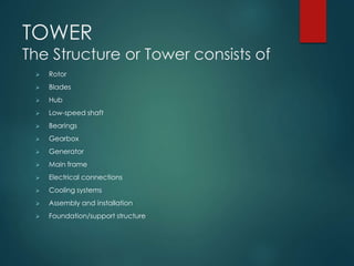 TOWER
The Structure or Tower consists of
 Rotor
 Blades
 Hub
 Low-speed shaft
 Bearings
 Gearbox
 Generator
 Main frame
 Electrical connections
 Cooling systems
 Assembly and installation
 Foundation/support structure
 