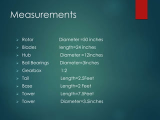 Measurements
 Rotor Diameter =50 inches
 Blades length=24 inches
 Hub Diameter =12inches
 Ball Bearings Diameter=3inches
 Gearbox 1:2
 Tail Length=2.5Feet
 Base Length=2 Feet
 Tower Length=7.5Feet
 Tower Diameter=3.5inches
 