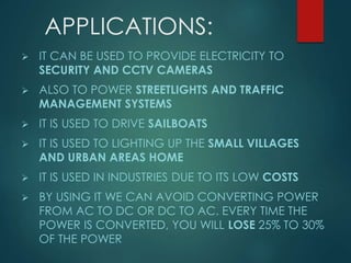 APPLICATIONS:
 IT CAN BE USED TO PROVIDE ELECTRICITY TO
SECURITY AND CCTV CAMERAS
 ALSO TO POWER STREETLIGHTS AND TRAFFIC
MANAGEMENT SYSTEMS
 IT IS USED TO DRIVE SAILBOATS
 IT IS USED TO LIGHTING UP THE SMALL VILLAGES
AND URBAN AREAS HOME
 IT IS USED IN INDUSTRIES DUE TO ITS LOW COSTS
 BY USING IT WE CAN AVOID CONVERTING POWER
FROM AC TO DC OR DC TO AC. EVERY TIME THE
POWER IS CONVERTED, YOU WILL LOSE 25% TO 30%
OF THE POWER
 
