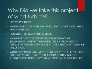 Why Did we take this project
of wind turbine?
 IT’S VERY CHEAP.
 WIND POWER CONSUMES NO FUEL. SO IT IS VERY RELIABLE.
MORE EFFICIENT.
 SUITABLE FOR KARACHI CLIMATE.
 COMPARED TO THE ENVIRONMENTAL IMPACT OF
TRADITIONAL ENERGY SOURCES, THE ENVIRONMENTAL
IMPACT OF WIND POWER IS RELATIVELY MINOR IN TERMS OF
POLLUTION.
 WIND TURBINES CAN CARRY ON GENERATING ELECTRICITY
FOR 20-25 YEARS. OVER THEIR LIFETIME THEY WILL BE
RUNNING CONTINUOUSLY FOR AS MUCH AS 120,000 HOURS
 