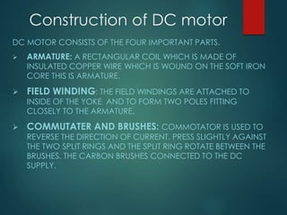 Construction of DC motor
DC MOTOR CONSISTS OF THE FOUR IMPORTANT PARTS.
 ARMATURE: A RECTANGULAR COIL WHICH IS MADE OF
INSULATED COPPER WIRE WHICH IS WOUND ON THE SOFT IRON
CORE THIS IS ARMATURE.
 FIELD WINDING: THE FIELD WINDINGS ARE ATTACHED TO
INSIDE OF THE YOKE AND TO FORM TWO POLES FITTING
CLOSELY TO THE ARMATURE.
 COMMUTATER AND BRUSHES: COMMOTATOR IS USED TO
REVERSE THE DIRECTION OF CURRENT. PRESS SLIGHTLY AGAINST
THE TWO SPLIT RINGS AND THE SPLIT RING ROTATE BETWEEN THE
BRUSHES. THE CARBON BRUSHES CONNECTED TO THE DC
SUPPLY.
 