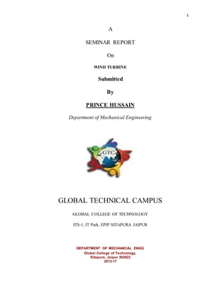 1
A
SEMINAR REPORT
On
WIND TURBINE
Submitted
By
MD ASIF
Department of Mechanical Engineering
GLOBAL TECHNICAL CAMPUS
GLOBAL COLLEGE OF TECHNOLOGY
ITS-1, IT Park, EPIP SITAPURA JAIPUR
DEPARTMENT OF MECHANICAL ENGG
Global College of Technology,
Sitapura, Jaipur 302022
2013-17
 