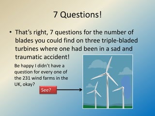 7 Questions!
• That’s right, 7 questions for the number of
blades you could find on three triple-bladed
turbines where one had been in a sad and
traumatic accident!
See?
Be happy I didn’t have a
question for every one of
the 231 wind farms in the
UK, okay?
 