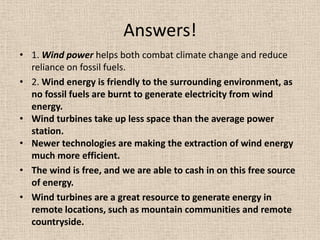 Answers!
• 1. Wind power helps both combat climate change and reduce
reliance on fossil fuels.
• 2. Wind energy is friendly to the surrounding environment, as
no fossil fuels are burnt to generate electricity from wind
energy.
• Wind turbines take up less space than the average power
station.
• Newer technologies are making the extraction of wind energy
much more efficient.
• The wind is free, and we are able to cash in on this free source
of energy.
• Wind turbines are a great resource to generate energy in
remote locations, such as mountain communities and remote
countryside.
 