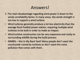 Answers!
3. The main disadvantage regarding wind power is down to the
winds unreliability factor. In many areas, the winds strength is
too low to support a wind turbine.
• Wind turbines generally produce a lot less electricity than the
average fossil fuelled power station, requiring multiple wind
turbines to be built in order to make an impact.
• Wind turbine construction can be very expensive and costly to
surrounding wildlife during the build process.
• NIMBYs – Not In My Back Yard! Many people don’t want the
countryside ruined by turbines or don’t want the noise
pollution that comes with them.
 