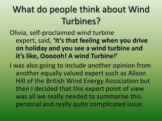 What do people think about Wind
Turbines?
Olivia, self-proclaimed wind turbine
expert, said, ‘It’s that feeling when you drive
on holiday and you see a wind turbine and
it’s like, Oooooh! A wind Turbine!’
I was also going to include another opinion from
another equally valued expert such as Alison
Hill of the British Wind Energy Association but
then I decided that this expert point of view
was all we really needed to summarise this
personal and really quite complicated issue.
 