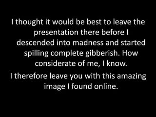 I thought it would be best to leave the
presentation there before I
descended into madness and started
spilling complete gibberish. How
considerate of me, I know.
I therefore leave you with this amazing
image I found online.
 