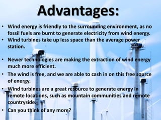 Advantages:
• Wind energy is friendly to the surrounding environment, as no
fossil fuels are burnt to generate electricity from wind energy.
• Wind turbines take up less space than the average power
station.
• Newer technologies are making the extraction of wind energy
much more efficient.
• The wind is free, and we are able to cash in on this free source
of energy.
• Wind turbines are a great resource to generate energy in
remote locations, such as mountain communities and remote
countryside.
• Can you think of any more?
 
