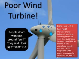 Poor Wind
Turbine!
People don’t
want me
around *sniff*
They said I look
ugly *sniff* >.<
Cheer up, it’s a
Fun Fact!
The wind energy
industry is booming.
Globally, generation
more than quadrupled
between 2000-2006. At
the end of last
year, global capacity
was over 70,000
megawatts! Wind
power is very popular
because it has a lot of
fans.
 