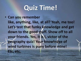 Quiz Time!
• Can you remember
like, anything, like, at all? Yeah, me too!
Let’s test that funky knowledge and get
down to the good stuff. Show off to all
your friends. Yes, it is I, victor of the
geography quiz! Your knowledge of
wind turbines is puny before mine!
Etc, etc.
 