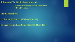 Submitted To: Sir Shahzad Ahmad
Former Lecturer Mechanical Department
MNS-UET Multan
Group Members:
(1) Sibtain Hashmi (2013-Bt-Mech-114)
(2) Syed Mesum Raza Naqvi (2013-Bt-Mech-116)
 
