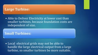 Large Turbine:
• Able to Deliver Electricity at lower cost than
smaller turbines, because foundation costs are
independent of size.
Small Turbines:
• Local electrical grids may not be able to
handle the large electrical output from a large
turbine, so smaller turbines be more suitable.
 