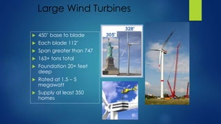Large Wind Turbines
 450’ base to blade
 Each blade 112’
 Span greater than 747
 163+ tons total
 Foundation 20+ feet
deep
 Rated at 1.5 – 5
megawatt
 Supply at least 350
homes
 