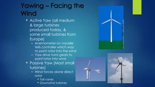 Yawing – Facing the
Wind
• Active Yaw (all medium
& large turbines
produced today, &
some small turbines from
Europe)
– Anemometer on nacelle
tells controller which way
to point rotor into the wind
– Yaw drive turns gears to
point rotor into wind
• Passive Yaw (Most small
turbines)
– Wind forces alone direct
rotor
• Tail vanes
• Downwind turbines
 