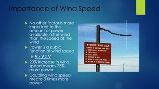 Importance of Wind Speed
 No other factor is more
important to the
amount of power
available in the wind
than the speed of the
wind
 Power is a cubic
function of wind speed
 V X V X V
 20% increase in wind
speed means 73%
more power
 Doubling wind speed
means 8 times more
power
 