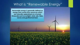 What is “Renewable Energy”
Renewable energy is generally defined as
energy that comes from resources which
are naturally replenished on a human
timescale such as sunlight, wind, rain, tides,
waves and geothermal heat.
 