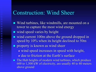 Construction: Wind Sheer
 Wind turbines, like windmills, are mounted on a
tower to capture the most wind energy
 wind speed varies by height
 wind current 100m above the ground dropped in
speed by 10% when its height declined to 50m
 property is known as wind sheer
 wind speed increases in speed with height,
 due to friction at the Earth’s surface
 The Hub heights of modern wind turbines, which produce
600 to 1,500 kW of electricity, are usually 40 to 80 meters
above ground
 