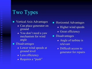 Two Types
 Vertical Axis Advantages
 Can place generator on
ground
 You don’t need a yaw
mechanism for wind
angle
 Disadvantages
 Lower wind speeds at
ground level
 Less efficiency
 Requires a “push”
 Horizontal Advantages
 Higher wind speeds
 Great efficiency
 Disadvantages
 Angle of turbine is
relevant
 Difficult access to
generator for repairs
 