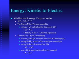 Energy: Kinetic to Electric
 Wind has kinetic energy: Energy of motion
 KE = ½ M * U2
 The Mass (M) of Air per second is
 volume (V) multiplied by its density (D)
• M = VD
• density of air = 1.2929 kilograms/m
 The mass of air per second (M)
 traveling though a hoop is the area of the hoop (A)
 multiplied by speed of the wind per second (u)
 multiplied the density of air (D)
• M = AuD
 area of the hoop (A) is radius (r) squared
• A = П r2
 