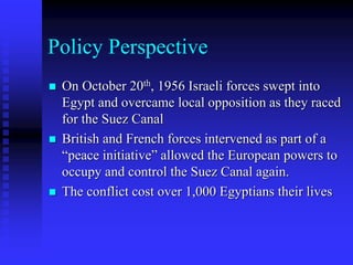 Policy Perspective
 On October 20th, 1956 Israeli forces swept into
Egypt and overcame local opposition as they raced
for the Suez Canal
 British and French forces intervened as part of a
“peace initiative” allowed the European powers to
occupy and control the Suez Canal again.
 The conflict cost over 1,000 Egyptians their lives
 