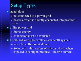 Setup Types
 stand-alone
 not connected to a power grid
 power created is directly channeled into powered
site
 utility power grid
 Stores energy
 connection must be available
 Combined w/ a photovoltaic (solar cell) system
 has solar cells mounted on it.
 Solar cells - thin wafers of silicon which, when
exposed to sunlight, produce…electric current
 