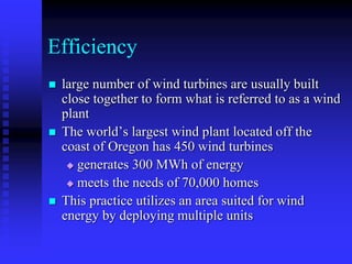 Efficiency
 large number of wind turbines are usually built
close together to form what is referred to as a wind
plant
 The world’s largest wind plant located off the
coast of Oregon has 450 wind turbines
 generates 300 MWh of energy
 meets the needs of 70,000 homes
 This practice utilizes an area suited for wind
energy by deploying multiple units
 