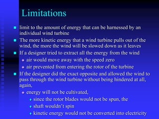 Limitations
 limit to the amount of energy that can be harnessed by an
individual wind turbine
 The more kinetic energy that a wind turbine pulls out of the
wind, the more the wind will be slowed down as it leaves
 If a designer tried to extract all the energy from the wind
 air would move away with the speed zero
 air prevented from entering the rotor of the turbine
 If the designer did the exact opposite and allowed the wind to
pass through the wind turbine without being hindered at all,
again,
 energy will not be cultivated,
 since the rotor blades would not be spun, the
 shaft wouldn’t spin
 kinetic energy would not be converted into electricity
 