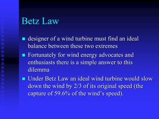 Betz Law
 designer of a wind turbine must find an ideal
balance between these two extremes
 Fortunately for wind energy advocates and
enthusiasts there is a simple answer to this
dilemma
 Under Betz Law an ideal wind turbine would slow
down the wind by 2/3 of its original speed (the
capture of 59.6% of the wind’s speed).
 