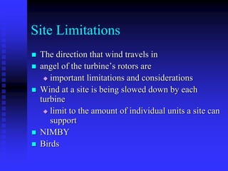 Site Limitations
 The direction that wind travels in
 angel of the turbine’s rotors are
 important limitations and considerations
 Wind at a site is being slowed down by each
turbine
 limit to the amount of individual units a site can
support
 NIMBY
 Birds
 