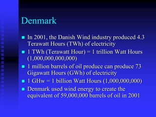 Denmark
 In 2001, the Danish Wind industry produced 4.3
Terawatt Hours (TWh) of electricity
 1 TWh (Terawatt Hour) = 1 trillion Watt Hours
(1,000,000,000,000)
 1 million barrels of oil produce can produce 73
Gigawatt Hours (GWh) of electricity
 1 GHw = 1 billion Watt Hours (1,000,000,000)
 Denmark used wind energy to create the
equivalent of 59,000,000 barrels of oil in 2001
 