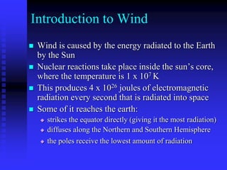 Introduction to Wind
 Wind is caused by the energy radiated to the Earth
by the Sun
 Nuclear reactions take place inside the sun’s core,
where the temperature is 1 x 107 K
 This produces 4 x 1026 joules of electromagnetic
radiation every second that is radiated into space
 Some of it reaches the earth:
 strikes the equator directly (giving it the most radiation)
 diffuses along the Northern and Southern Hemisphere
 the poles receive the lowest amount of radiation
 