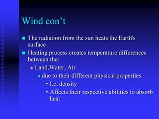 Wind con’t
 The radiation from the sun heats the Earth's
surface
 Heating process creates temperature differences
between the:
 Land,Water, Air
 due to their different physical properties
• I.e. density
• Affects their respective abilities to absorb
heat
 