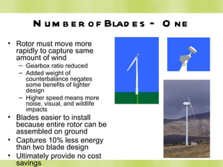 Number of Blades – One Rotor must move more rapidly to capture same amount of wind Gearbox ratio reduced Added weight of counterbalance negates some benefits of lighter design Higher speed means more noise, visual, and wildlife impacts Blades easier to install because entire rotor can be assembled on ground Captures 10% less energy than two blade design Ultimately provide no cost savings 