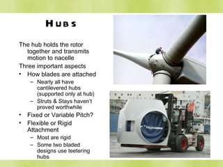 Hubs The hub holds the rotor together and transmits motion to nacelle Three important aspects How blades are attached Nearly all have cantilevered hubs (supported only at hub) Struts & Stays haven’t proved worthwhile Fixed or Variable Pitch? Flexible or Rigid Attachment Most are rigid Some two bladed designs use teetering hubs 