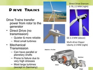 Drive Trains Drive Trains transfer power from rotor to the generator Direct Drive (no transmission) Quieter & more reliable Most small turbines Mechanical Transmission Can have parallel or planetary shafts Prone to failure due to very high stresses Most large turbines (except in Germany) Direct Drive Enercon E-70, 2.3 MW (right) GE 2.3 MW (above)  Multi-drive Clipper Liberty 2.5 MW (right)  